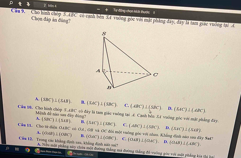 trên 4 Tự động chọn kích thước#
Cầu 9. Cho hình chóp S. ABC có cạnh bên S4 vuông góc với mặt phăng đáy, đáy là tam giác vuông tại A.
Chọn đáp án đúng?
A. (SBC)⊥ (SAB). B. (SAC)⊥ (SBC). C. (ABC)⊥ (SBC). D. (SAC)⊥ (ABC). 
Câu 10. Cho hình chóp S. ABC có đáy là tam giác vuông tại A. Cạnh bên SA vuông góc với mặt phẳng đáy. Mệnh dee nào sau đây đúng?
A. (SBC)⊥ (SAB). B. (SAC)⊥ (SBC). C. (ABC)⊥ (SBC). D. (SAC)⊥ (SAB). 
Câu 11. Cho tứ diện OABC có OA , OB và OC đôi một vuông góc với nhau. Khẳng định nào sau đây Sai?
A. (OAB)⊥ (OBC) B. (OAC)⊥ (OBC).C.(OAB)⊥ (OAC). D. (OAB)⊥ (ABC). 
Câu 12. Trong các khẳng định sau, khẳng định nào sai?
A. Nếu mặt phẳng này chứa một đường thắng mà đường thẳng đó vuông góc với mặt phẳng kia thị hai
Xem Phim Chọn Lâ.. ( 17/10  Ôn luyện - Cốc Cốc