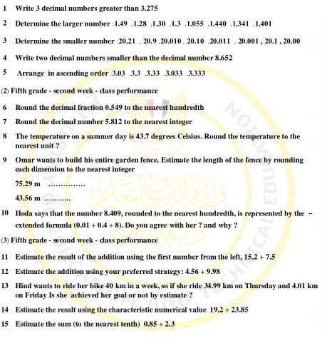 Write 3 decimal numbers greater than 3.275
2 Determine the larger number : 1.49 , 1.28 , 1.30 , 1.3 , 1.055 , 1.440 , 1.341 , 1.401
3 Determine the smaller number : 20.21. 20.9 , 20.010. 20. 10. 20.011. 20.001 , 20.1 , 20.00
4 Write two decimal numbers smaller than the decimal number 8.652
5 Arrange in ascending order : 3.03 , 3.3. 3. 33. 3.033. 3.333
(2) Fifth grade - second week - class performance 
6 Round the decimal fraction 0.549 to the nearest hundredth 
7 Round the decimal number 5.812 to the nearest integer 
8 The temperature on a summer day is 43.7 degrees Celsius. Round the temperature to the 
nearest unit ? 
9 Omar wants to build his entire garden fence. Estimate the length of the fence by rounding 
each dimension to the nearest integer
75.29 m _
43.56 m _ 
10 Hoda says that the number 8.409, rounded to the nearest hundredth, is represented by the - 
extended formula (0.01+0.4+8). Do you agree with her ? and why ? 
(3) Fifth grade - second week - class performance 
11 Estimate the result of the addition using the first number from the left, 15.2+7.5
12 Estimate the addition using your preferred strategy: 4.56+9.98
13 Hind wants to ride her bike 40 km in a week, so if she ride 34.99 km on Thursday and 4.01 km
on Friday Is she achieved her goal or not by estimate ? 
14 Estimate the result using the characteristic numerical value 19.2+23.85
15 Estimate the sum (to the nearest tenth) 0.85+2.3