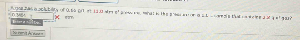 gas has a solubility of 0.66 g/L at 11.0 atm of pressure. What is the pressure on a 1.0 L sample that contains 2.8 g of gas?
0.3484
atm 
Enter a number 
Submit Answer