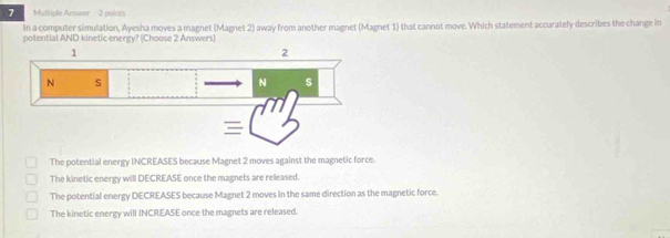 Arwer no i
In a computer simulation, Ayesha moves a magnet (Magnet 2) away from another magnet (Magnet 1) that cannot move. Which statement accurately describes the change in
potential AND kinetic energy? (Choose 2 Answers)
The potential energy INCREASES because Magnet 2 moves against the magnetic force.
The kinetic energy will DECREASE once the magnets are released.
The potential energy DECREASES because Magnet 2 moves in the same direction as the magnetic force.
The kinetic energy will INCREASE once the magnets are released.