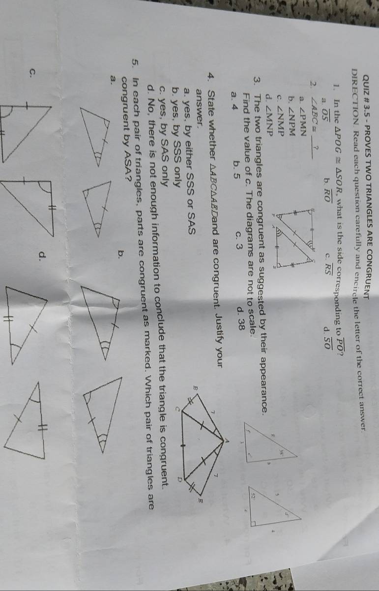 QUIZ # 3.5 - PROVES TWO TRIANGLES ARE CONGRUENT
DIRECTION. Read each question carefully and encircle the letter of the correct answer
1. In the △ POG≌ △ SOR , what is the side corresponding to overline PO 7
a. overline OS
b. overline RO c. overline RS d. overline SO
2. ∠ ABC≌ ?_
a. ∠ PMN
b. ∠ NPM
d
c. ∠ NMP 5 4
d. ∠ MNP
3. The two triangles are congruent as suggested by their appearance.
Find the value of c. The diagrams are not to scale.
52°
a. 4 b. 5 c. 3 d. 38
c
4. State whether △ A BC△AEDand are congruent. Justify your
answer.
a. yes, by either SSS or SAS
b. yes, by SSS only
c. yes, by SAS only
d. No, there is not enough information to conclude that the triangle is congruent.
5. In each pair of triangles, parts are congruent as marked. Which pair of triangles are
congruent by ASA?
b.
a.
d.
C.