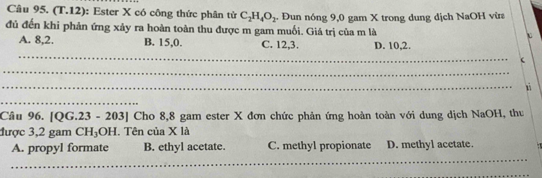 (T.12): Ester X có công thức phân tử C_2H_4O_2 Đun nóng 9,0 gam X trong dung dịch NaOH vừa
đủ đến khi phản ứng xảy ra hoàn toàn thu được m gam muối. Giá trị của m là
u
A. 8, 2. B. 15, 0. C. 12, 3. D. 10, 2.
_

_
_
1i
_
Câu 96. [QG.23 - 203] Cho 8,8 gam ester X đơn chức phản ứng hoàn toàn với dung dịch NaOH, thu
được 3,2 gam CH_3OH I. Tên của X là
_
A. propyl formate B. ethyl acetate. C. methyl propionate D. methyl acetate.