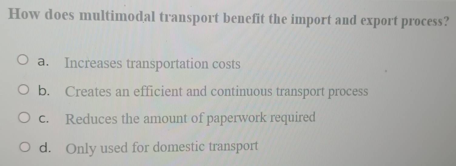 How does multimodal transport benefit the import and export process?
a. Increases transportation costs
b. Creates an efficient and continuous transport process
c. Reduces the amount of paperwork required
d. Only used for domestic transport