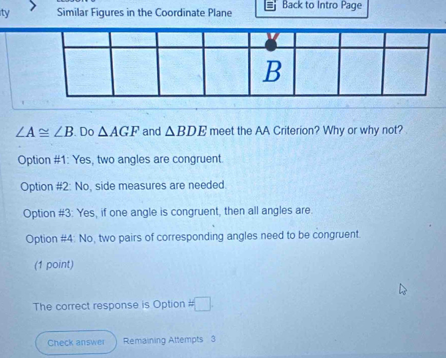 ty Similar Figures in the Coordinate Plane Back to Intro Page
∠ A≌ ∠ B. Do △ AGF and △ BDE meet the AA Criterion? Why or why not?
Option #1: Yes, two angles are congruent.
Option #2: No, side measures are needed.
Option #3: Yes, if one angle is congruent, then all angles are.
Option #4: No, two pairs of corresponding angles need to be congruent.
(1 point)
The correct response is Option # □ . 
Check answer Remaining Attempts 3