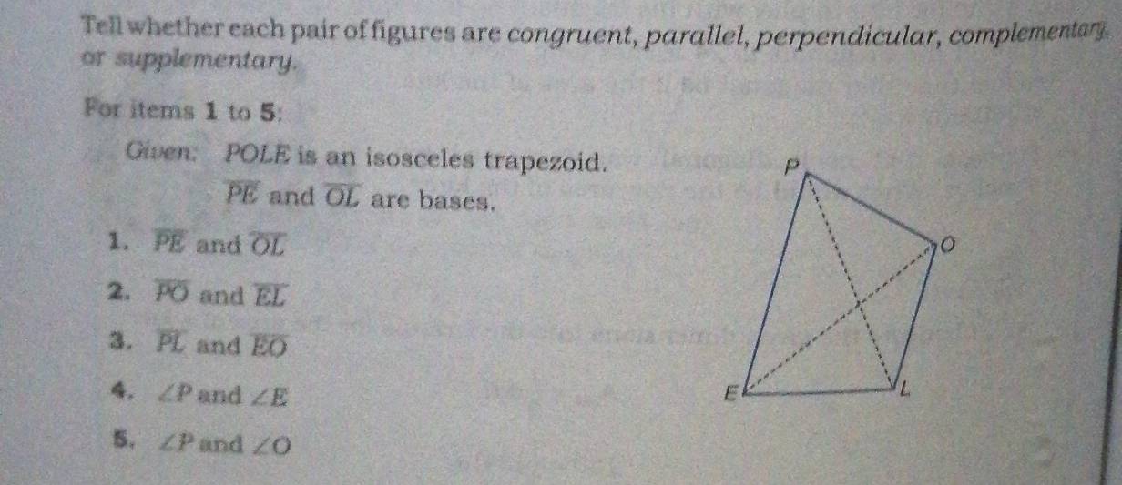 Tell whether each pair of figures are congruent, parallel, perpendicular, complementary. 
or supplementary. 
For items 1 to 5: 
Given: POLE is an isosceles trapezoid.
overline PE and overline OL are bases. 
1. overline PE and overline OL
2. overline PO and overline EL
3. overline PL and overline EO
4. ∠ P and ∠ E
5. ∠ P and ∠ O