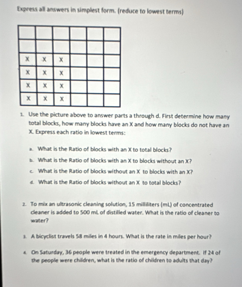 Express all answers in simplest form. (reduce to lowest terms)
x x x
x x x
x x x
x χ x
1. Use the picture above to answer parts a through d. First determine how many 
total blocks, how many blocks have an X and how many blocks do not have an
X. Express each ratio in lowest terms: 
a. What is the Ratio of blocks with an X to total blocks? 
. What is the Ratio of blocks with an X to blocks without an X? 
. What is the Ratio of blocks without an X to blocks with an X? 
. What is the Ratio of blocks without an X to total blocks? 
2 To mix an ultrasonic cleaning solution, 15 milliliters (mL) of concentrated 
cleaner is added to 500 mL of distilled water. What is the ratio of cleaner to 
water? 
3. A bicyclist travels 58 miles in 4 hours. What is the rate in miles per hour? 
On Saturday, 36 people were treated in the emergency department. If 24 of 
the people were children, what is the ratio of children to adults that day?