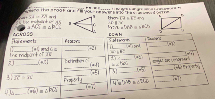 50° Periog Triangie Congruence Crosswora #1 
mplete the proof and fill your answers into the crossword puzzle. 
even overline SA≌ overline SR and Given: overline DA≌ overline BC and 
Cis the midpoint of overline AR overline ADparallel overline BC
P △ ACS≌ △ RCS Prove △ DAB= △ BCt
ACROSS DOWN 
Statements Reasons Statements Reasons 
D_ (#1) and C is _1 D_ (#1) and _(#2) 
(w2 
the midpoint of overline AR overline ADparallel overline BC _(#4) 
2.) ∠
2) _ (# 3) Definition of ≌ ∠ DBC _ (#3)_ 
angles are congruent 
_ (# 4) 
overline (# 5) 3)_ (#5) _(#6) Property 
3) overline SC≌ overline SC
_ 
Property 
4.)a_ (# 6)≌ △ RCS _(#7) 4 △ DAB≌ △ BCD _(*7)