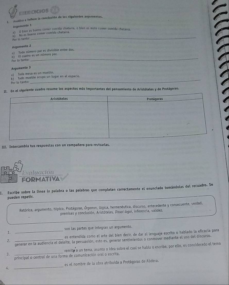 ETERCICIOS
I. Analiza e infiere la conclusión de los siguientes argumentos.
Argumento 1
a) O bien es bueno comer comida chatarra, o bien es malo comer comida chalarra.
Por lo tanto: b) No es bueno comer comida chatarra.
Argumento 2
a) Todo número par es divisible entre dos.
b) El cuatro es un número par.
Por lo tanto:
_
Argumento 3
a) Toda mesa es un mueble.
_
b) Todo mueble ocupa un lugar en el espacio.
Por lo tanto:
II. En el siguiente cuadro resume los aspectos más importantes del pensamiento de Aristóteles y de Protágoras.
III. Intercambia tus respuestas con un compañero para revisarlas.
Evaluación
FORMATIVA
I. Escribe sobre la línea la palabra o las palabras que completen correctamente el enunciado tomándolas del recuadro. Se
pueden repetir.
Retórica, argumento, tópico, Protágoras, Órganon, lógica, hermenéutica, discurso, antecedente y consecuente, verdad,
premisas y conclusión, Aristóteles, Dissoi logoi, inferencia, validez.
son las partes que integran un argumento.
1.
2. __es entendida como el arte del bien decir, de dar al lenguaje escrito o hablado la eficacia para
generar en la audiencia el deleite, la persuasión, esto es, generar sentimientos o conmover mediante el uso del discurso.
3. _remite a un tema, asunto o idea sobre el cual se habla o escribe, por ello, es considerado el tema
principal o central de una forma de comunicación oral o escrita.
es el nombre de la obra atribuida a Protágoras de Abdera.
4.
_