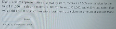 Diana, a sales representative at a jewelry store, receives a 1.50% commission for the 
first $11,000 in sales he makes, 3.50% for the next $25,000, and 6.50% thereafter. If he 
was paid $2,000.00 in commissions last month, calculate the amount of sales he made.
$o.00
Round to the nearest cent