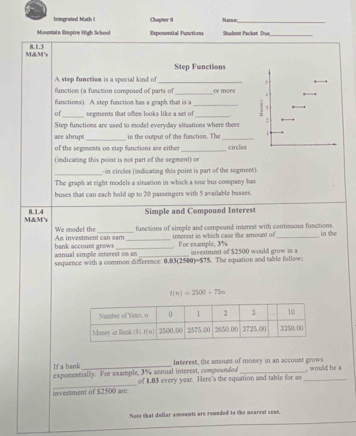 Integrated Math I Chapter 8 Name:_
Mountain Empire High School Exponential Functions Student Packet Due_
8.1.3
M&M's
Step Functions
A step function is a special kind of_
function (a function composed of parts of _or more 
functions). A step function has a graph that is a_
of_ segments that often looks like a set of_
Step functions are used to model everyday situations where there
_
are abrupt in the output of the function. The _
of the segments on step functions are either _circles
(indicating this point is not part of the segment) or
_-in circles (indicating this point is part of the segment).
The graph at right models a situation in which a tour bus company has
buses that can each hold up to 20 passengers with 5 available busses.
8.1.4 Simple and Compound Interest
M&M’s
We model the_ functions of simple and compound interest with continuous functions.
An investment can earn _interest in which case the amount of_ in the
bank account grows _. For example, 3%
annual simple interest on an_ investment of $2500 would grow in a
sequence with a common difference: 0. 03(2500)=$75. The equation and table follow:
t(n)=2500+75n
If a bank_ interest, the amount of money in an account grows
exponentially. For example, 3% annual interest, compounded _, would be a
_
of 1.03 every year. Here’s the equation and table for an_
investment of $2500 are:
Note that dollar amounts are rounded to the nearest cent.