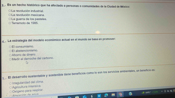 Es un hecho histórico que ha afectado a personas o comunidades de la Ciudad de México:
La revolución industrial.
La revolución mexicana.
La guerra de los pasteles.
Terremoto de 1985.
4 La estrategia del modelo económico actual en el mundo se basa en promover:
El consumismo.
El abstencionismo.
Ahorro de dinero.
Medir el derroche del carbono.
5 El desarrollo sustentable y sostenible tiene beneficios como lo son los servicios ambientales, un beneficio es:
Irregularidad del clima.
Agricultura intensiva
Oxígeno para respirar.
Abeorción de anua