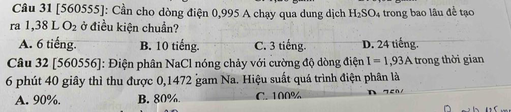 [560555]: Cần cho dòng điện 0,995 A chạy qua dung dịch H_2SO_4 trong bao lâu đề tạo
ra 1,38 L O_2 ở điều kiện chuẩn?
A. 6 tiếng. B. 10 tiếng. C. 3 tiếng. D. 24 tiếng.
Câu 32 [560556]: Điện phân NaCl nóng chảy với cường độ dòng điện I=1,93A trong thời gian
6 phút 40 giây thì thu được 0,1472 gam Na. Hiệu suất quá trình điện phân là
A. 90%. B. 80%. C. 100%