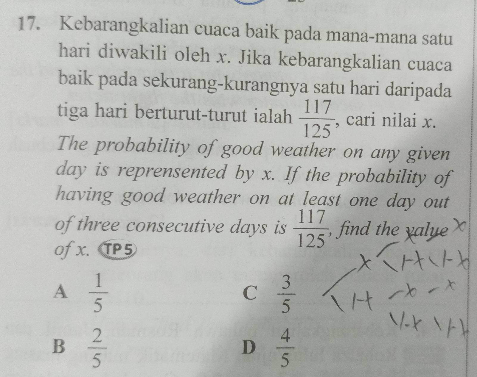 Kebarangkalian cuaca baik pada mana-mana satu
hari diwakili oleh x. Jika kebarangkalian cuaca
baik pada sekurang-kurangnya satu hari daripada
tiga hari berturut-turut ialah  117/125  cari nilai x.
The probability of good weather on any given
day is reprensented by x. If the probability of
having good weather on at least one day out
of three consecutive days is  117/125  , find the yalye
Of x. TP5
A  1/5 
C  3/5 
B  2/5 
D  4/5 