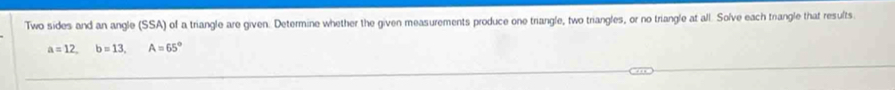 Two sides and an angle (SSA) of a triangle are given. Determine whether the given measurements produce one triangle, two triangles, or no triangle at all. Solve each triangle that results
a=12, b=13, A=65°