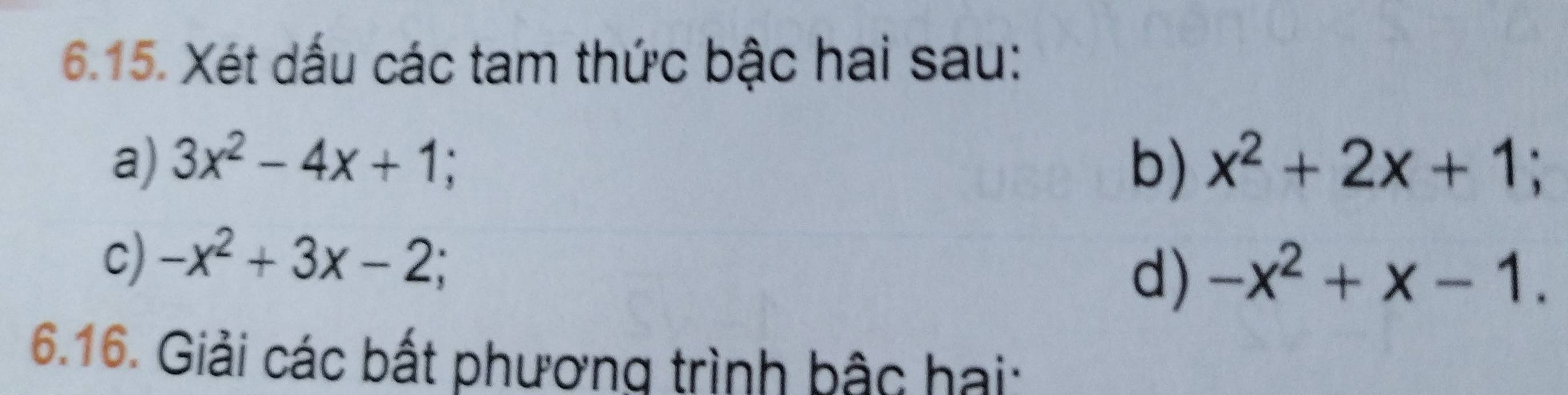 Xét dấu các tam thức bậc hai sau: 
a) 3x^2-4x+1; b) x^2+2x+1; 
c) -x^2+3x-2; 
d) -x^2+x-1. 
6.16. Giải các bất phương trình bậc hai: