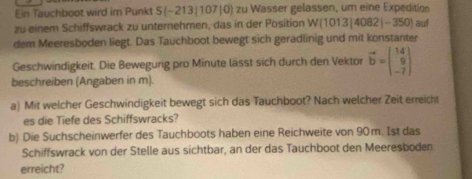 Ein Tauchboot wird im Punkt S (−213|107|0) zu Wasser gelassen, um eine Expedition 
zu einem Schiffswrack zu unternehmen, das in der Position W(1013|4082|-350) auf 
dem Meeresboden liegt. Das Tauchboot bewegt sich geradlinig und mit konstanter 
Geschwindigkeit. Die Bewegung pro Minute lässt sich durch den Vektor vector b=beginpmatrix 14 9 -7endpmatrix
beschreiben (Angaben in m). 
a) Mit welcher Geschwindigkeit bewegt sich das Tauchboot? Nach welcher Zeit erreicht 
es die Tiefe des Schiffswracks? 
b) Die Suchscheinwerfer des Tauchboots haben eine Reichweite von 90 m. Ist das 
Schiffswrack von der Stelle aus sichtbar, an der das Tauchboot den Meeresboden 
erreicht?