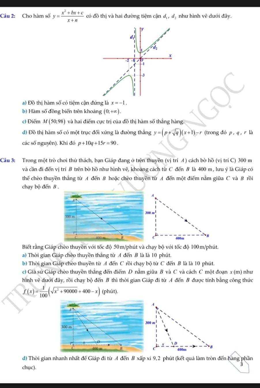 Cho hàm số y= (x^2+bx+c)/x+n  có đồ thị và hai đường tiệm cận d_1,d_2 như hình vẽ dưới đây.
a) Đồ thị hàm số có tiệm cận đứng là x=-1.
b) Hàm số đồng biến trên khoảng (0;+∈fty ).
c) Điểm M(50;98) và hai điểm cực trị của đồ thị hàm số thắng hàng.
d) Đồ thị hàm số có một trục đối xứng là đường thắng y=(p+sqrt(q))(x+1)-r (trong đó p, q, r là
các số nguyên). Khi đó p+10q+15r=90.
Câu 3: Trong một trò chơi thứ thách, bạn Giáp đang ở trên thuyền (vị trí 4) cách bờ hồ (vị trí C) 300 m
và cần đi đến vị trí B trên bờ hồ như hình vẽ, khoảng cách từ C đến B là 400 m, lưu ý là Giáp có
thể chèo thuyền thắng từ A đến B hoặc chèo thuyền từ A đến một điểm nằm giữa C và B rồi
chạy bộ đến B .
Biết rằng Giáp chèo thuyền với tốc độ 50m/phút và chạy bộ với tốc độ 100m/phút.
a) Thời gian Giáp chèo thuyền thắng từ A đến B là là 10 phút.
b) Thời gian Giáp chèo thuyền từ A đến C rồi chạy bộ từ C đến B là là 10 phút.
c) Giả sử Giáp chèo thuyền thẳng đến điểm D nằm giữa B và C và cách C một đoạn x (m) như
hình vẽ dưới đây, rồi chạy bộ đến B thì thời gian Giáp đi từ A đến B được tính bằng công thức
f(x)= 1/100 (sqrt(x^2+90000)+400-x) (phút).
d) Thời gian nhanh nhất để Giáp đi từ A đến B xấp xỉ 9,2 phút (kết quả làm tròn đến hàng phần
chục).
3