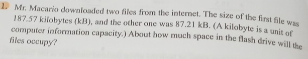 Mr. Macario downloaded two files from the internet. The size of the first file was
187.57 kilobytes (kB), and the other one was 87.21 kB. (A kilobyte is a unit of 
computer information capacity.) About how much space in the flash drive will the 
files occupy?