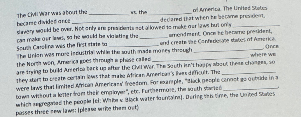 The Civil War was about the _vs. the _of America. The United States 
became divided once _declared that when he became president, 
slavery would be over. Not only are presidents not allowed to make our laws but only_ 
can make our laws, so he would be violating the _amendment. Once he became president, 
South Carolina was the first state to _and create the Confederate states of America. 
The Union was more industrial while the south made money through _. Once 
the North won, America goes through a phase called _where we 
are trying to build America back up after the Civil War. The South isn’t happy about these changes, so 
they start to create certain laws that make African American’s lives difficult. The_ 
were laws that limited African Americans’ freedom. For example, “Black people cannot go outside in a 
town without a letter from their employer”, etc. Furthermore, the south started_ 
which segregated the people (ei: White v. Black water fountains). During this time, the United States 
passes three new laws: (please write them out)