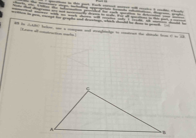 questions in this part. Each correct answer will receive 2 credits. Clearly 
ate the necessary steps, including appropriate formula substitutions, diagrams, graphs. 
sarts, etc. Utilize the information provided for each question to determine your answer 
Note that diagrams are not necessartly drawn to seale. For all questions in this part, a correst 
numerical answer with no work shown will receive only I credit. All snvvers should be 
written in pen, except for graphs and drawings, which should be done in pencil. [11] 
25 1n △ ABC below, use a compass and straightedge to construct the altitude from C to 
[Leave all construction marks.]
overline AB.