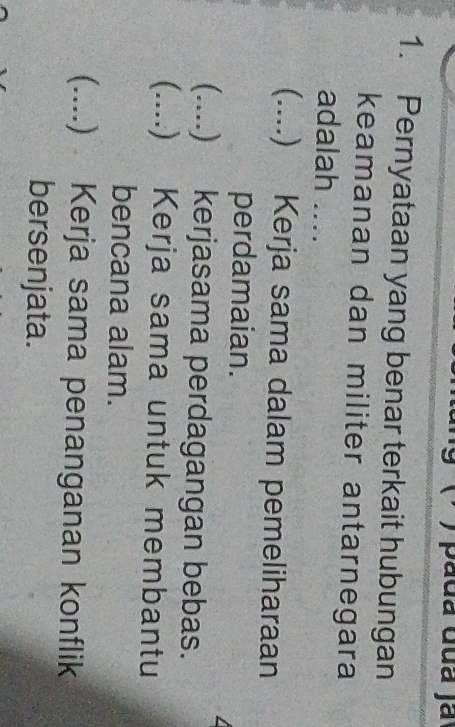 Pernyataan yang benar terkait hubungan
keamanan dan militer antarnegara
adalah ....
(.... .) Kerja sama dalam pemeliharaan
perdamaian.
_.... ) kerjasama perdagangan bebas.
_) Kerja sama untuk membantu
bencana alam.
( _. .) Kerja sama penanganan konflik
bersenjata.