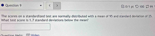 < > 3 0/1 pt つ100 99 
The scores on a standardized test are normally distributed with a mean of 95 and standard deviation of 25. 
What test score is 1.7 standard deviations below the mean? 
Question Heln: Video