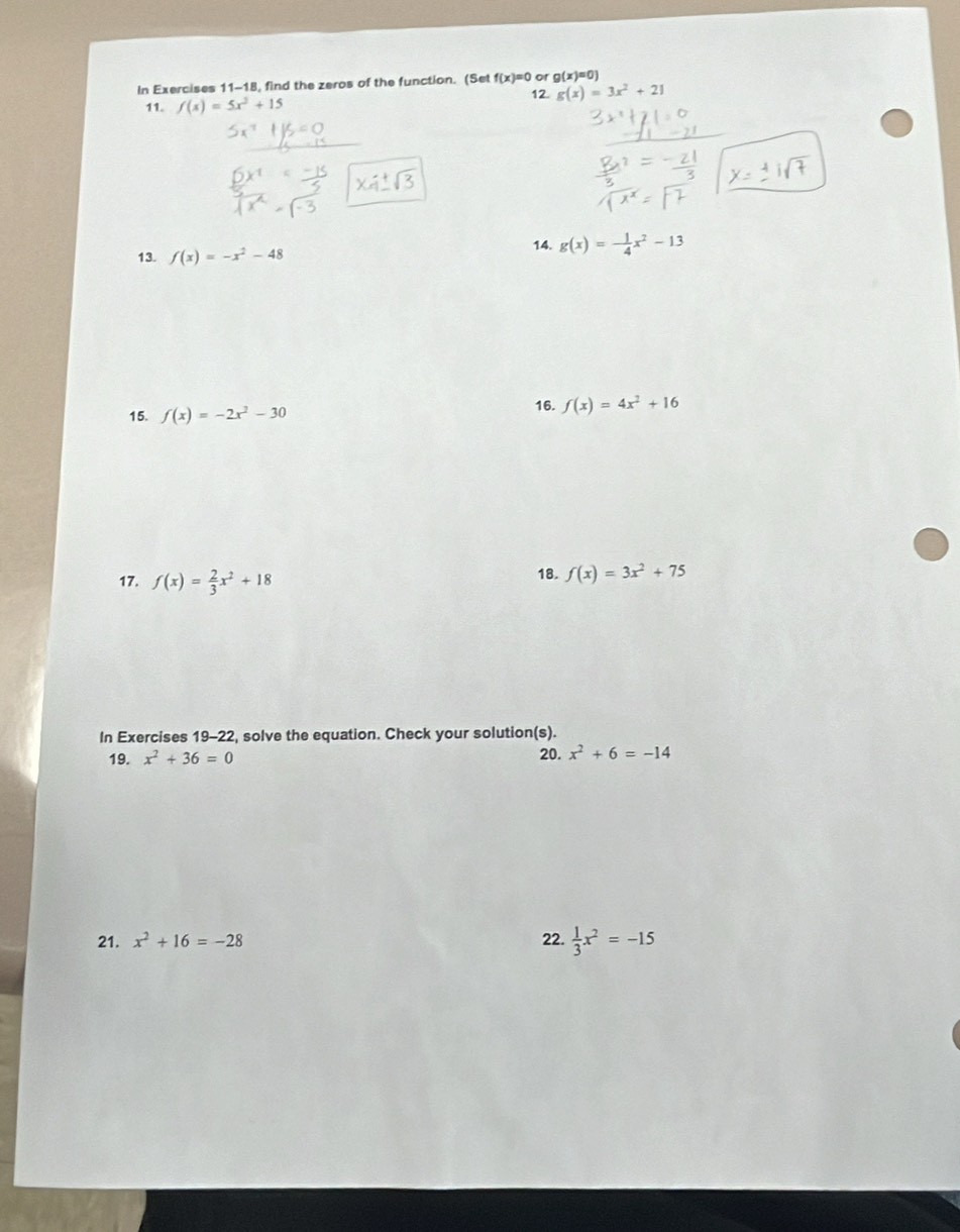 of g(x)=0
In Exercises 11-18, find the zeros of the function. (Set f(x)=0 12. g(x)=3x^2+21
11. f(x)=5x^2+15
13. f(x)=-x^2-48
14. g(x)=- 1/4 x^2-13
15. f(x)=-2x^2-30
16. f(x)=4x^2+16
17. f(x)= 2/3 x^2+18 18. f(x)=3x^2+75
In Exercises 19-22, solve the equation. Check your solution(s). 
19. x^2+36=0 20. x^2+6=-14
21. x^2+16=-28 22.  1/3 x^2=-15