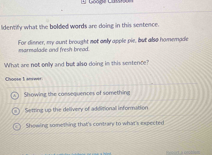 Googie Classroom
Identify what the bolded words are doing in this sentence.
For dinner, my aunt brought not only apple pie, but also homemade
marmalade and fresh bread.
What are not only and but also doing in this sentence?
Choose 1 answer:
Showing the consequences of something
Setting up the delivery of additional information
Showing something that's contrary to what's expected
en s or use a hi n t Report a problem