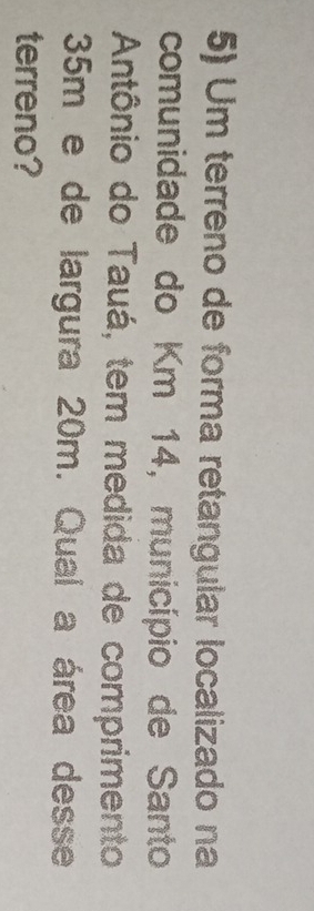 Um terreno de forma retangular localizado na 
comunidade do Km 14, município de Santo 
Antônio do Tauá, tem medida de comprimento
35m e de largura 20m. Qual a área desse 
terreno?