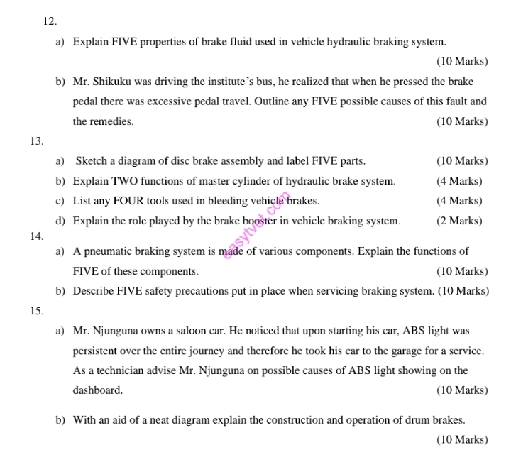 Explain FIVE properties of brake fluid used in vehicle hydraulic braking system. 
(10 Marks) 
b) Mr. Shikuku was driving the institute’s bus, he realized that when he pressed the brake 
pedal there was excessive pedal travel. Outline any FIVE possible causes of this fault and 
the remedies. (10 Marks) 
13. 
a) Sketch a diagram of disc brake assembly and label FIVE parts. (10 Marks) 
b) Explain TWO functions of master cylinder of hydraulic brake system. (4 Marks) 
c) List any FOUR tools used in bleeding vehicle brakes. (4 Marks) 
d) Explain the role played by the brake booster in vehicle braking system. (2 Marks) 
14. 
a) A pneumatic braking system is made of various components. Explain the functions of 
FIVE of these components. (10 Marks) 
b) Describe FIVE safety precautions put in place when servicing braking system. (10 Marks) 
15. 
a) Mr. Njunguna owns a saloon car. He noticed that upon starting his car, ABS light was 
persistent over the entire journey and therefore he took his car to the garage for a service. 
As a technician advise Mr. Njunguna on possible causes of ABS light showing on the 
dashboard. (10 Marks) 
b) With an aid of a neat diagram explain the construction and operation of drum brakes. 
(10 Marks)