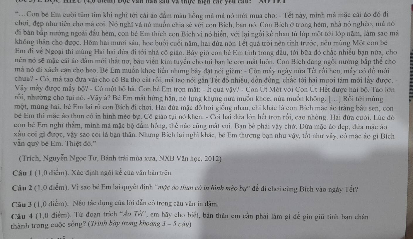 DC HIEU (4,0 điểm) Đục văn bản sau và thực hiện các yêu cau: 'XO TE T
**.Con bé Em cười tùm tim khi nghĩ tới cái áo đầm màu hồng mà má nó mới mua cho: - Tết này, mình mà mặc cái áo đó đi
chơi, đẹp như tiên cho mà coi. Nó nghĩ và nó muốn chia sẻ với con Bích, bạn nó. Con Bích ở trong hẻm, nhà nó nghèo, má nó
đi bán bắp nướng ngoài đầu hẻm, con bé Em thích con Bích vì nó hiền, với lại ngồi kế nhau từ lớp một tới lớp năm, làm sao mà
không thân cho được. Hôm hai mươi sáu, học buổi cuối năm, hai đứa nôn Tết quá trời nên tính trước, nếu mùng Một con bé
Em đi về Ngoại thì mùng Hai hai đứa đi tới nhà cô giáo. Bây giờ con bé Em tính trong đầu, tới bữa đó chắc nhiều bạn nữa, cho
nên nó sẽ mặc cái áo đầm mới thắt nơ, bâu viền kim tuyến cho tụi bạn lé con mắt luôn. Con Bích đang ngồi nướng bắp thế cho
má nó đi xách cặn cho heo. Bé Em muốn khoe liền nhưng bày đặt nói gièm: - Còn mấy ngày nữa Tết rồi hen, mầy có đồ mới
chưa? - Có, má tao đưa vài cho cô Ba thợ cắt rồi, má tao nói gần Tết đồ nhiều, dồn đồng, chắc tới hai mươi tám mới lấy được. -
Vậy mầy được mấy bộ? - Có một bộ hà. Con bé Em trợn mắt: - Ít quá vậy? - Con Út Mót với Con Út Hết được hai bộ. Tao lớn
rồi, nhường cho tụi nó. -Vậy à? Bé Em mất hứng hằn, nó lựng khựng nửa muốn khoe, nửa muốn không. [...] Rồi tới mùng
một, mùng hai, bé Em lại rủ con Bích đi chơi. Hai đứa mặc đồ hơi giống nhau, chỉ khác là con Bích mặc áo trắng bầu sen, con
bé Em thì mặc áo thun có in hình mèo bự. Cô giáo tụi nó khen: - Coi hai đứa lớn hết trơn rồi, cao nhòng. Hai đứa cười. Lúc đó
con bé Em nghĩ thầm, mình mà mặc bộ đầm hồng, thế nào cũng mất vui. Bạn bè phải vậy chớ. Đứa mặc áo đẹp, đứa mặc áo
xấu coi gì được, vậy sao coi là bạn thân. Nhưng Bích lại nghĩ khác, bé Em thương bạn như vậy, tốt như vậy, có mặc áo gì Bích
vẫn quý bé Em. Thiệt đó.”
(Trích, Nguyễn Ngọc Tư, Bánh trái mùa xưa, NXB Văn học, 2012)
Câu 1 (1,0 điểm). Xác định ngôi kể của văn bản trên.
Câu 2 (1,0 điểm). Vì sao bé Em lại quyết định “mặc áo thun có in hình mèo bự” để đi chơi cùng Bích vào ngày Tết?
Câu 3 (1,0 điểm). Nêu tác dụng của lời dẫn có trong câu văn in đậm.
Câu 4 (1,0 điểm). Từ đoạn trích “Áo Tết”, em hãy cho biết, bản thân em cần phải làm gì để gìn giữ tình bạn chân
thành trong cuộc sống? (Trình bày trong khoảng 3 - 5 câu)