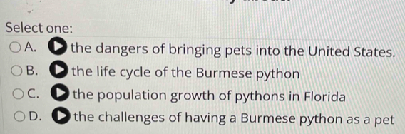 Select one:
A. the dangers of bringing pets into the United States.
B. ● the life cycle of the Burmese python
C. ● the population growth of pythons in Florida
D. the challenges of having a Burmese python as a pet