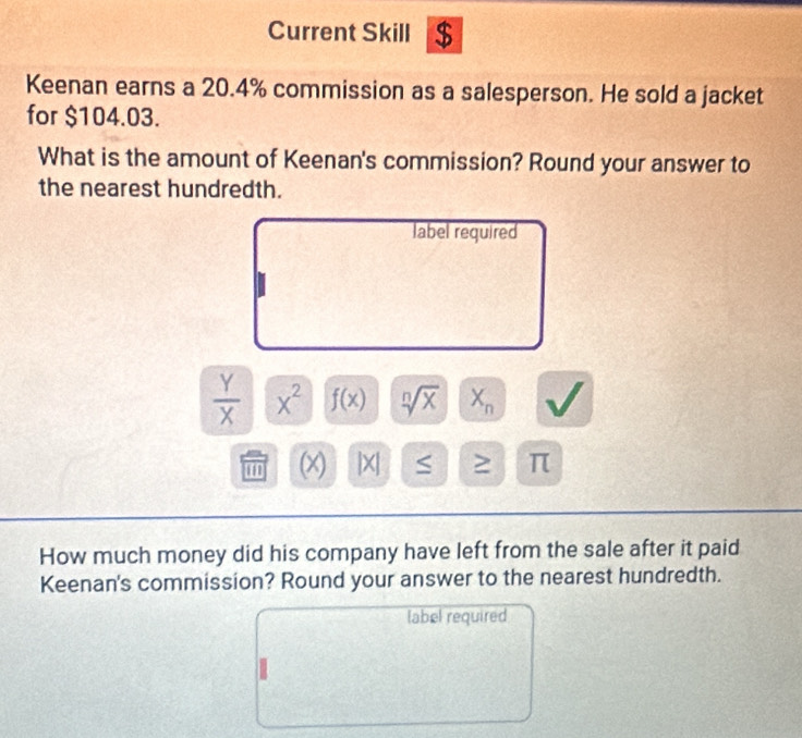 Current Skill $ 
Keenan earns a 20.4% commission as a salesperson. He sold a jacket 
for $104.03. 
What is the amount of Keenan's commission? Round your answer to 
the nearest hundredth. 
label required
 Y/X  x^2 f(x) sqrt[n](x) X_n
' (x) |X| ≥ π
How much money did his company have left from the sale after it paid 
Keenan's commission? Round your answer to the nearest hundredth. 
label required