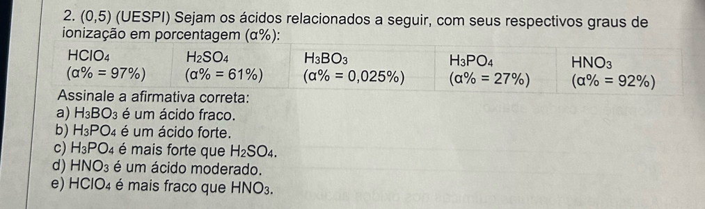 (0,5) (UESPI) Sejam os ácidos relacionados a seguir, com seus respectivos graus de
a) H_3BO_3 é um ácido fraco.
b) H_3PO_4 é um ácido forte.
c) H_3PO_4 é mais forte que H_2SO_4.
d) HNO_3 é um ácido moderado.
e) HClO_4 é mais fraco que HNO_3.