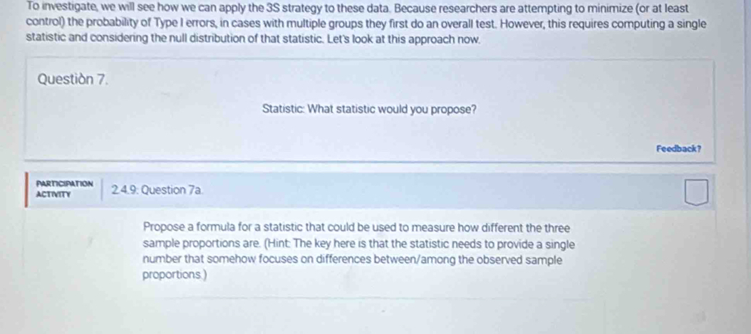 To investigate, we will see how we can apply the 3S strategy to these data. Because researchers are attempting to minimize (or at least 
control) the probability of Type I errors, in cases with multiple groups they first do an overall test. However, this requires computing a single 
statistic and considering the null distribution of that statistic. Let's look at this approach now, 
Questión 7. 
Statistic: What statistic would you propose? 
Feedback? 
PARTICIPATION 
ACTIVITY 2.4.9: Question 7a. 
Propose a formula for a statistic that could be used to measure how different the three 
sample proportions are. (Hint: The key here is that the statistic needs to provide a single 
number that somehow focuses on differences between/among the observed sample 
proportions.)