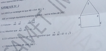 valeur approchée en de 
EXERCICE N: 2 
Soit ABCD un rectangle tel que AB=4 et BC=3. 
ABE un triangle équilatéral extérieur à ABCD , I est le milieu de (AB) . 
1 ) Calculer : vector AB· vector AE:vector AB· vector AD. 
2 ) à J Montrer que vector AD· vector AE=-6sqrt(3)
b ) En utilisant la relation de Chasles , montrer que vector BD· vector BE=8· 6sqrt(3). 
c ) Déduire la valeur de cos( DBE )