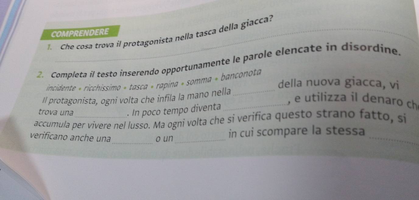 COMPRENDERE 
Che cosa trova il protagonista nella tasca della giacca? 
2. Completa il testo inserendo opportunamente le parole elencate in disordine. 
incidente « ricchissimo » tasca » rapina » somma » banconota 
della nuova giacca, vi 
Il protagonista, ogni volta che infila la mano nella_ 
_, e utilizza il denaro ch 
trova una . In poco tempo diventa 
accumula per vivere nel lusso. Ma ogni volta che si verifica questo strano fatto, si 
_ 
verificano anche una 
o un_ 
_ 
in cui scompare la stessa