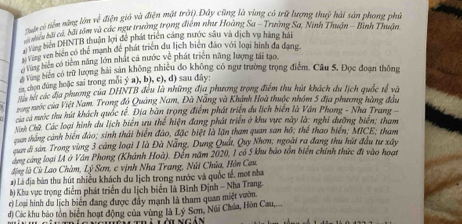 iên có tiểm năng lớn về điễn giá và điện mặt trải). Đây cũng là vùng có trữ lượng tan o° ải sản phong phủ
bu bà cá, bãi tâm và các ngư trưởng trọng điểm như Hoàng Sa - Trường Sa, Ninh Thuận - Bình Thuận
Siên DHNTB thuân lợi đề phát triển cảng nước sâu và dịch vụ hàng hải
Vàng ven biến có thể mạnh để phát triên du lịch biên đảo với loại hình đa đạng
ổ tang biển có tiêm năng lớn nhất cả nước vệ phát triện năng lượng tái tạo,
vùng biên có trữ lượng hải sản không nhiều đo không có ngư trường trọng điểm. Câu 5. Đọc đoạn thông
chon úng hoặc sai trong mỗi ý a), b), c), d) sau dãy:
Mêu hết các địa phương của DHNTB đều là những địa phương trong điểm thu hút khách du lịch quốc tế và
n mước của Việt Nam. Trong đồ Quảng Nam, Đà Nẵng và Khánh Hoà thuộc nhóm 5 địa phương hàng đầu
của cả mước thu hút khách quốc tế. Địa bàn trọng điểm phát triển du lịch biên là Vân Phong - Nha Trang 
Nah Chữ Các loại hình du lịch biên ưu thể hiện đang phát triển ở khu vực này là; nghỉ dưỡng biển; tham
cuan thắng cảnh biển đảo; sinh thái biển đảo, đặc biệt là lặn tham quan san hô; thể thao biển; MICE; tham
quan di sản. Trong vùng 3 cảng loại I là Đà Nẵng, Dung Quất, Quy Nhơm; ngoài ra đang thu hút đầu tư xây
áng cáng loại IA ở Vân Phong (Khánh Hoà). Đến năm 2020, 1 có 5 khu báo tồn biển chính thức đi vào hoau
động là Cù Lao Chàm, Lý Sơn, c vịnh Nha Trang, Núi Chúa, Hòn Cau,
a) Là địa bàn thu hút nhiều khách du Iịch trong nước và quốc tế, mot nha
b) Khu vực trọng điểm phát triển du lịch biển là Bình Định - Nha Trang.
c) Loại hình du lịch biển đang được đầy mạnh là tham quan miệt vườn.
d) Các khu bảo tôn biển hoạt động của vùng là Lý Sơn, Núi Chúa, Hòn Cau,...
Lôi ngản