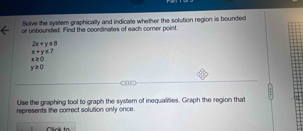 Solve the system graphically and indicate whether the solution region is bounded 
or unbounded. Find the coordinates of each corner point.
2x+y≤ 8
x+y≤ 7
x≥ 0
y≥ 0
Use the graphing tool to graph the system of inequalities. Graph the region that 
represents the correct solution only once. 
Click to