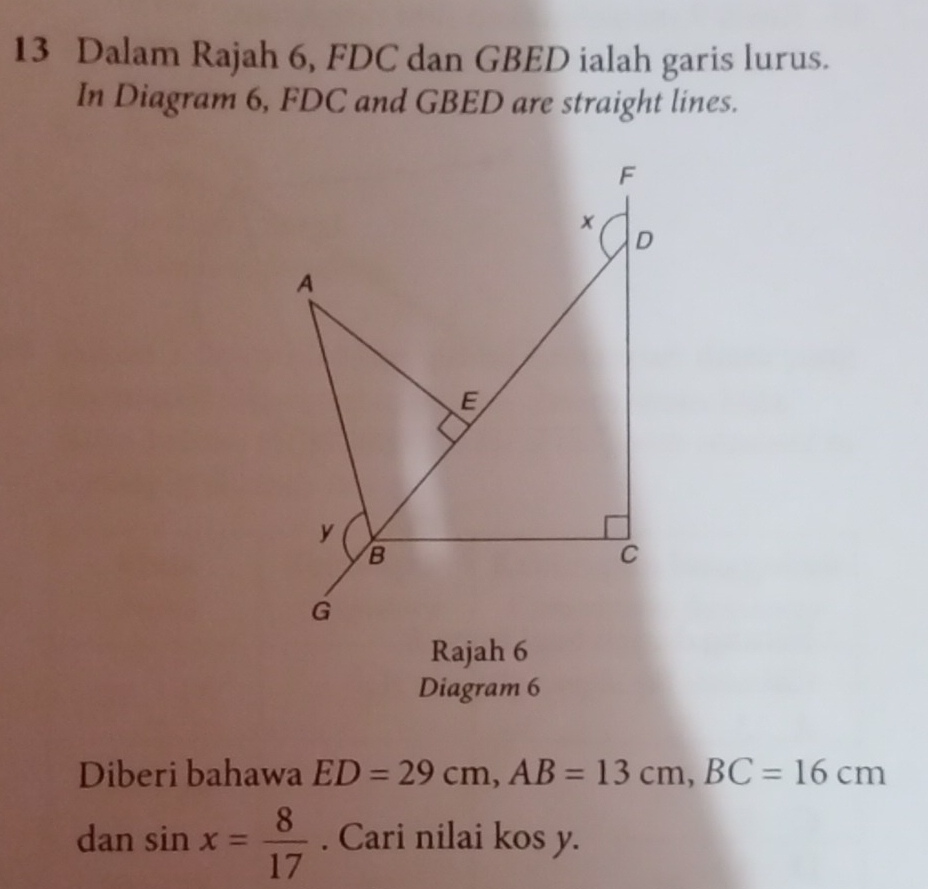 Dalam Rajah 6, FDC dan GBED ialah garis lurus. 
In Diagram 6, FDC and GBED are straight lines. 
Rajah 6 
Diagram 6 
Diberi bahawa ED=29cm, AB=13cm, BC=16cm
dan sin x= 8/17 . Cari nilai kos y.