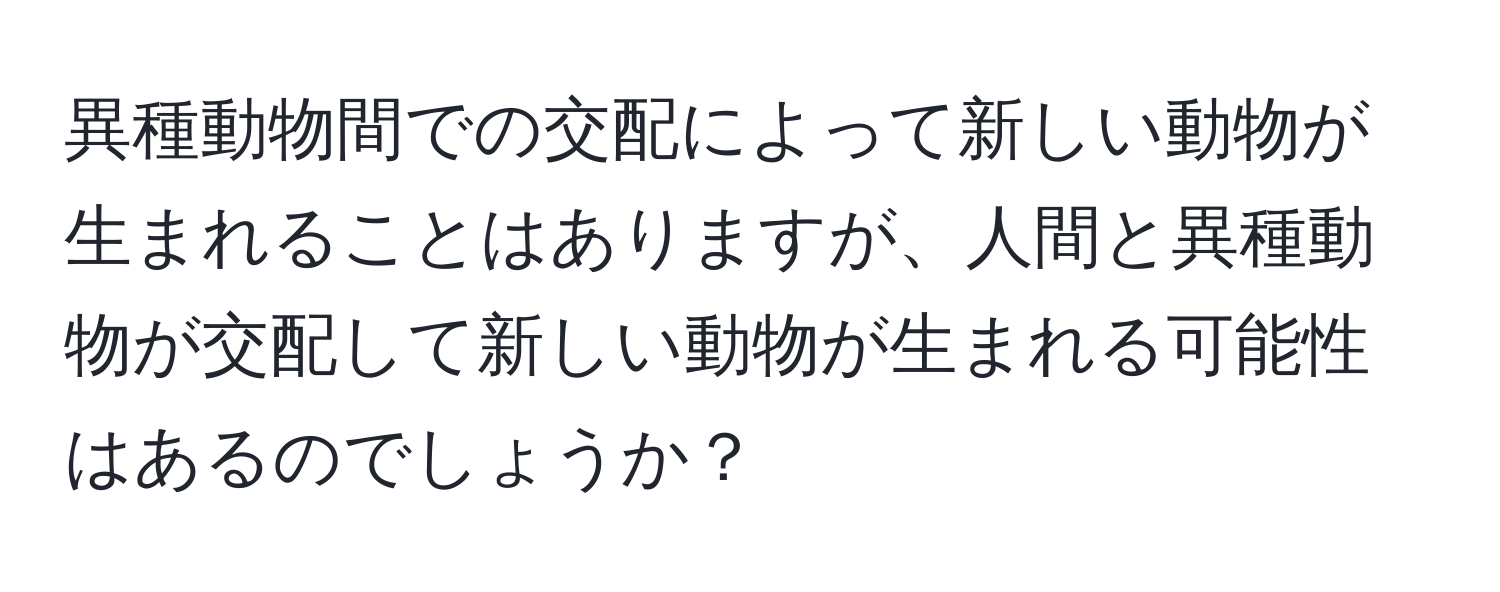 異種動物間での交配によって新しい動物が生まれることはありますが、人間と異種動物が交配して新しい動物が生まれる可能性はあるのでしょうか？