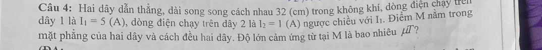 Hai dây dẫn thẳng, dài song song cách nhau 32 (cm) trong không khí, dòng điện chạy trên 
dây 1 là I_1=5(A) , dòng điện chạy trên dây 2 là I_2=1 (A) ngược chiều với I₁. Điểm M nằm trong 
mặt phẳng của hai dây và cách đều hai dây. Độ lớn cảm ứng từ tại M là bao nhiêu uI ?