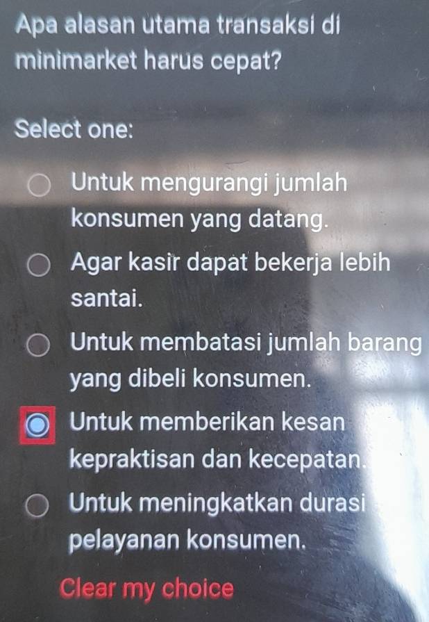 Apa alasan utama transaksi di
minimarket harus cepat?
Select one:
Untuk mengurangi jumlah
konsumen yang datang.
Agar kasir dapat bekerja lebih
santai.
Untuk membatasi jumlah barang
yang dibeli konsumen.
Untuk memberikan kesan
kepraktisan dan kecepatan
Untuk meningkatkan durasi
pelayanan konsumen.
Clear my choice