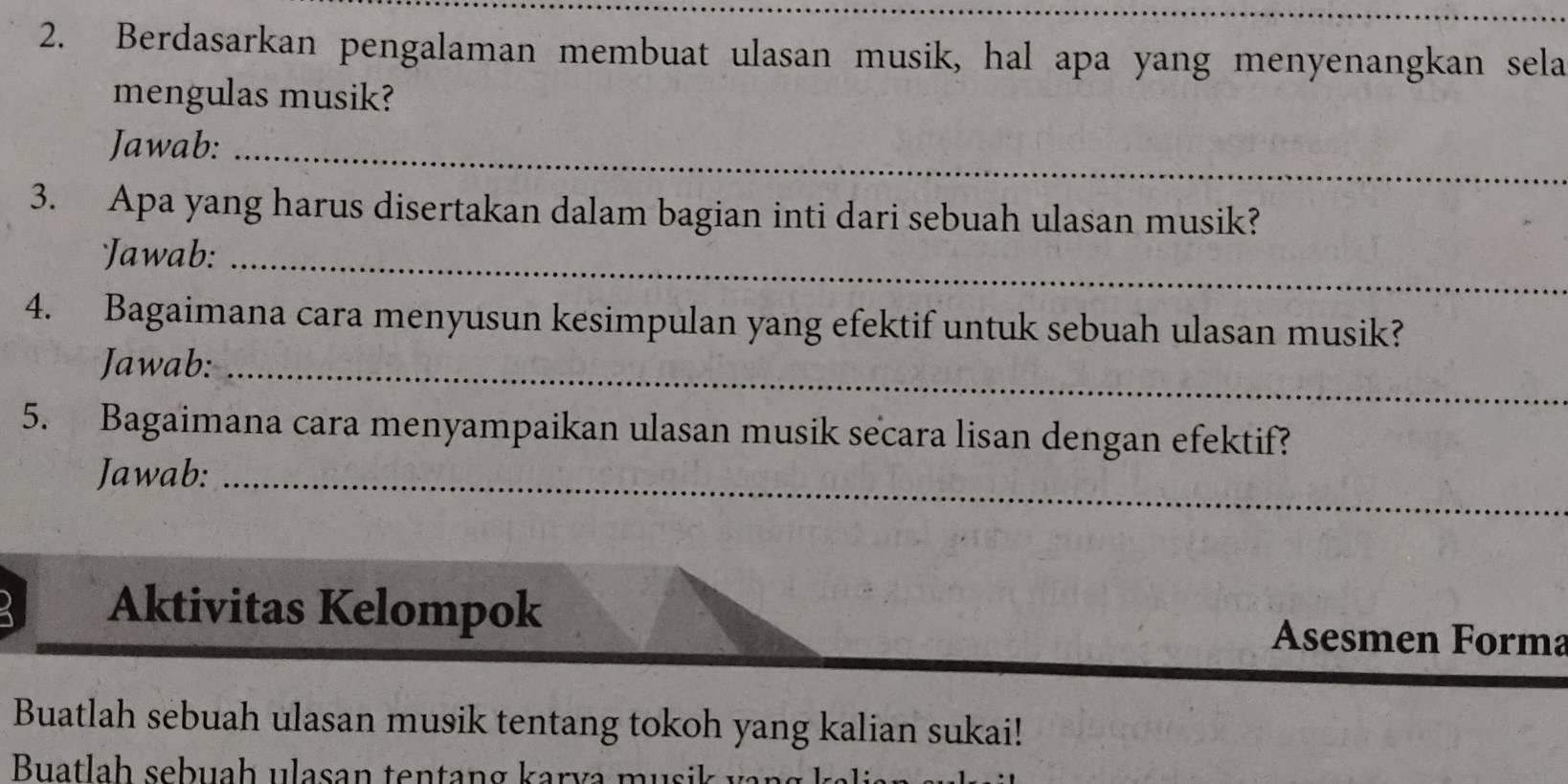 Berdasarkan pengalaman membuat ulasan musik, hal apa yang menyenangkan sela 
mengulas musik? 
Jawab:_ 
3. Apa yang harus disertakan dalam bagian inti dari sebuah ulasan musik? 
Jawab:_ 
4. Bagaimana cara menyusun kesimpulan yang efektif untuk sebuah ulasan musik? 
Jawab:_ 
5. Bagaimana cara menyampaikan ulasan musik secara lisan dengan efektif? 
Jawab:_ 
Aktivitas Kelompok Asesmen Forma 
Buatlah sebuah ulasan musik tentang tokoh yang kalian sukai! 
Buatla h seb uah ulasan ten tan g kar v a u