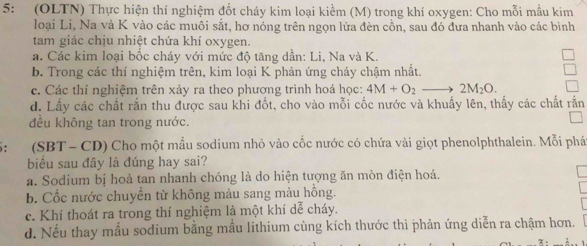 5: (OLTN) Thực hiện thí nghiệm đốt cháy kim loại kiềm (M) trong khí oxygen: Cho mỗi mẫu kim
loại Li, Na và K vào các muôi sắt, hơ nóng trên ngọn lửa đèn cồn, sau đó đưa nhanh vào các bình
tam giác chịu nhiệt chứa khí oxygen.
a. Các kim loại bốc cháy với mức độ tăng dần: Li, Na và K.
b. Trong các thí nghiệm trên, kim loại K phản ứng cháy chậm nhất.
c. Các thí nghiệm trên xảy ra theo phương trình hoá học: 4M+O_2 2M_2O. 
d. Lấy các chất rắn thu được sau khi đốt, cho vào mỗi cốc nước và khuấy lên, thấy các chất rắn
đều không tan trong nước.
5： . (SBT - CD) Cho một mẫu sodium nhỏ vào cốc nước có chứa vài giọt phenolphthalein. Mỗi phá
biểu sau đây là đúng hay sai?
a. Sodium bị hoà tan nhanh chóng là do hiện tượng ăn mòn điện hoá.
b. Cốc nước chuyển từ không màu sang màu hồng.
c. Khí thoát ra trong thí nghiệm là một khí dễ cháy.
d. Nếu thay mẫu sodium bằng mẫu lithium cùng kích thước thì phản ứng diễn ra chậm hơn.