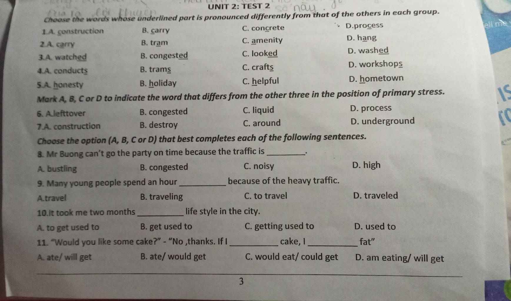 TEST 2
Choose the words whose underlined part is pronounced differently from that of the others in each group.
1.A. construction B. carry C. concrete D.process
2.A. carry B. tram C. amenity
D. hang
C. looked
3.A. watched B. congested D. washed
4.A. conducts B. tramg C. crafts
D. workshops
5.A. honesty B. holiday C. helpful
D. hometown
Mark A, B, C or D to indicate the word that differs from the other three in the position of primary stress.
6. A.lefttover B. congested C. liquid
D. process
7.A. construction B. destroy C. around D. underground
Choose the option (A, B, C or D) that best completes each of the following sentences.
8. Mr Buong can't go the party on time because the traffic is_
.
A. bustling B. congested C. noisy D. high
9. Many young people spend an hour _because of the heavy traffic.
A.travel B. traveling C. to travel D. traveled
10.It took me two months _life style in the city.
A. to get used to B. get used to C. getting used to D. used to
11. “Would you like some cake?” - “No ,thanks. If I _cake, I _fat"
A. ate/ will get B. ate/ would get C. would eat/ could get D. am eating/ will get
_
3