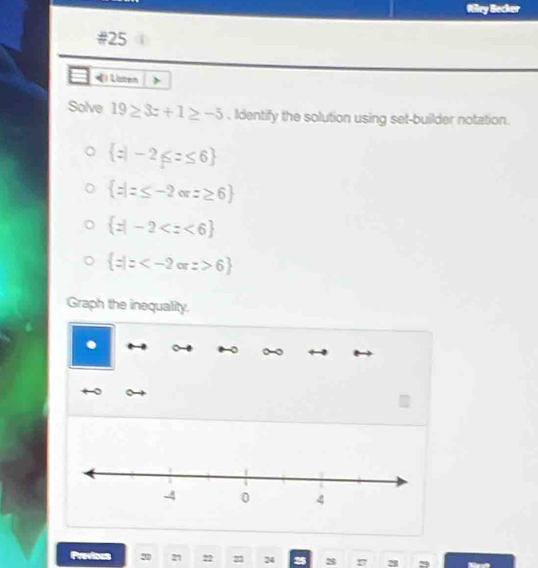 Riley Becker
#25
*) Listen
Solve 19≥ 3z+1≥ -5. Identify the solution using set-builder notation.
 z|-2≤ z≤ 6
 z|z≤ -2orz≥ 6
 z|-2
 z|z 6
Graph the inequality.
Previous 20 21 22 22 24 s 27 a