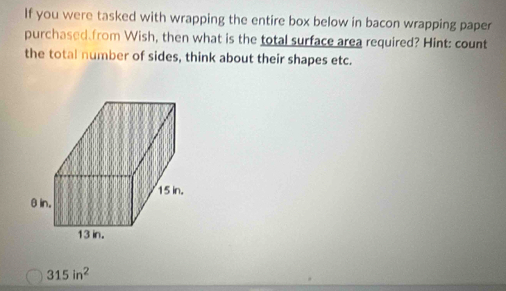 If you were tasked with wrapping the entire box below in bacon wrapping paper 
purchased from Wish, then what is the total surface area required? Hint: count 
the total number of sides, think about their shapes etc.
315in^2