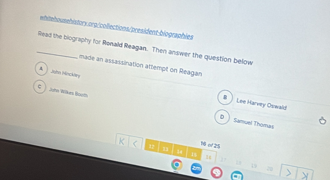 Read the biography for Ronald Reagan. Then answer the question below
made an assassination attempt on Reagan
A John Hinckley
C John Wilkes Booth
B Lee Harvey Oswald
D Samuel Thomas
16 of 25
12 13 14 15 16
19
20