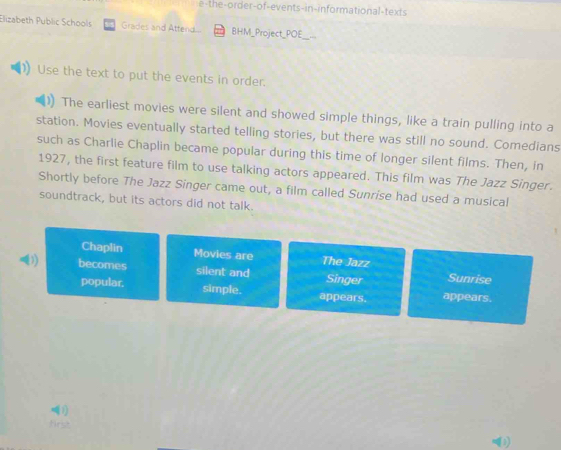 e-the-order-of-events-in-informational-texts 
Elizabeth Public Schools Grades and Attend... BHM_Project_POE 
Use the text to put the events in order. 
The earliest movies were silent and showed simple things, like a train pulling into a 
station. Movies eventually started telling stories, but there was still no sound. Comedians 
such as Charlie Chaplin became popular during this time of longer silent films. Then, in 
1927, the first feature film to use talking actors appeared. This film was The Jazz Singer. 
Shortly before The Jazz Singer came out, a film called Sunrise had used a musical 
soundtrack, but its actors did not talk. 
Chaplin Movies are The Jazz 
) becomes silent and Singer Sunrise 
popular. simple. appears. appears. 
(1 
first